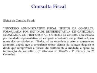 Consulta Fiscal

Efeitos da Consulta Fiscal:

“PROCESSO ADMINISTRATIVO FISCAL. EFEITOS DA CONSULTA
FORMULADA POR ENTIDADE REPRESENTATIVA DE CATEGORIA
ECONÔMICA OU PROFISSIONAL. Os efeitos da consulta, apresentada
por entidade representativa de categoria econômica ou profissional, em
nome dos associados ou filiados, só se estendem a estes e somente os
alcançam depois que a consulente tomar ciência da solução daquela e
desde que comprovada a filiação do contribuinte à entidade, à época da
formulação da consulta. (...)” (Recurso nº 126.635 - 1ª Câmara do 2º
Conselho)
 
