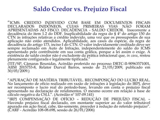Saldo Credor vs. Prejuízo Fiscal
“ICMS. CREDITO INDEVIDO COM BASE EM DOCUMENTOS FISCAIS
DECLARADOS INIDÔNEOS, CUJAS PRIMEIRAS VIAS NÃO FORAM
APRESENTADAS AO FISCO. DECADENCIA - SALDO CREDOR. Inocorrente a
decadência do item 1.2 do DDF. Inaplicabilidade da regra do § 4º do artigo 150 do
CTN às infrações relativas a crédito indevido, uma vez que os pressupostos de sua
aplicação não estão atendidos. Aplicabilidade, aos casos da espécie, da regra de
decadência do artigo 173, inciso I do CTN. O valor indevidamente creditado deve ser
sempre reclamado em Auto de Infração, independentemente do saldo do ICMS
apresentado pelo contribuinte em sua conta gráfica, porque a lei assim o exige. A
existência de saldo credor não é excludente da prática infracional que, in casu, restou
plenamente configurada e legalmente tipificada.”
(TIT/SP, Câmaras Reunidas, Acórdão proferido no processo DRTC-II-90963571001,
AIIM 2015753-8, Relator Durval Barros, sessão de 21/05/2009, publicado em
30/05/2009.)

“APURAÇÃO DE MATÉRIA TRIBUTÁVEL. RECOMPOSIÇÃO DO LUCRO REAL.
No lançamento de ofício realizado em razão de infrações à legislação do IRPJ, deve
ser recomposto o lucro real do período-base, levando em conta o prejuízo fiscal
apresentado na declaração de rendimentos. O mesmo ocorre em relação à base de
cálculo negativa da CSLL”. (Acórdão nº 107-09.141)
“IRPJ COMPENSAÇÃO DE OFÍCIO – REDUÇÃO DE PREJUÍZO FISCAL –
Havendo prejuízo fiscal declarado, em montante superior ao do valor tributável
apurado em ação fiscal, cabe, tão-somente, proceder à redução do referido prejuízo”.
(CARF - Acórdão 108-08.698, sessão de 26/01/2006)
 