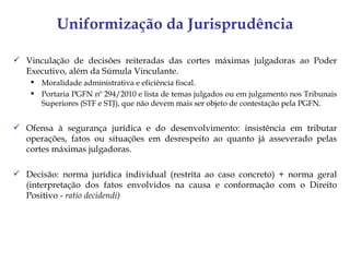 Uniformização da Jurisprudência

 Vinculação de decisões reiteradas das cortes máximas julgadoras ao Poder
  Executivo, além da Súmula Vinculante.
     Moralidade administrativa e eficiência fiscal.
     Portaria PGFN nº 294/2010 e lista de temas julgados ou em julgamento nos Tribunais
      Superiores (STF e STJ), que não devem mais ser objeto de contestação pela PGFN.


 Ofensa à segurança jurídica e do desenvolvimento: insistência em tributar
  operações, fatos ou situações em desrespeito ao quanto já asseverado pelas
  cortes máximas julgadoras.

 Decisão: norma jurídica individual (restrita ao caso concreto) + norma geral
  (interpretação dos fatos envolvidos na causa e conformação com o Direito
  Positivo - ratio decidendi)
 