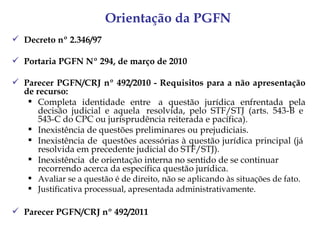 Orientação da PGFN
 Decreto nº 2.346/97

 Portaria PGFN Nº 294, de março de 2010

 Parecer PGFN/CRJ nº 492/2010 - Requisitos para a não apresentação
  de recurso:
    Completa identidade entre  a questão jurídica enfrentada pela
      decisão judicial e aquela  resolvida, pelo STF/STJ (arts. 543-B e 
      543-C do CPC ou jurisprudência reiterada e pacífica).
    Inexistência de questões preliminares ou prejudiciais.
    Inexistência de  questões acessórias à questão jurídica principal (já 
      resolvida em precedente judicial do STF/STJ).
    Inexistência  de orientação interna no sentido de se continuar 
      recorrendo acerca da específica questão jurídica.
    Avaliar se a questão é de direito, não se aplicando às situações de fato.
    Justificativa processual, apresentada administrativamente.

 Parecer PGFN/CRJ nº 492/2011
 