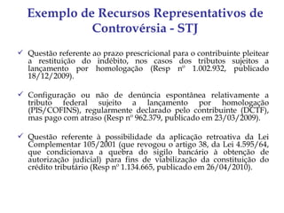 Exemplo de Recursos Representativos de
            Controvérsia - STJ
 Questão referente ao prazo prescricional para o contribuinte pleitear
  a restituição do indébito, nos casos dos tributos sujeitos a
  lançamento por homologação (Resp nº 1.002.932, publicado
  18/12/2009).

 Configuração ou não de denúncia espontânea relativamente a
  tributo federal sujeito a lançamento por homologação
  (PIS/COFINS), regularmente declarado pelo contribuinte (DCTF),
  mas pago com atraso (Resp nº 962.379, publicado em 23/03/2009).

 Questão referente à possibilidade da aplicação retroativa da Lei
  Complementar 105/2001 (que revogou o artigo 38, da Lei 4.595/64,
  que condicionava a quebra do sigilo bancário à obtenção de
  autorização judicial) para fins de viabilização da constituição do
  crédito tributário (Resp nº 1.134.665, publicado em 26/04/2010).
 