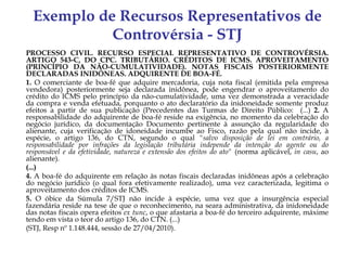 Exemplo de Recursos Representativos de
            Controvérsia - STJ
PROCESSO CIVIL. RECURSO ESPECIAL REPRESENTATIVO DE CONTROVÉRSIA.
ARTIGO 543-C, DO CPC. TRIBUTÁRIO. CRÉDITOS DE ICMS. APROVEITAMENTO
(PRINCÍPIO DA NÃO-CUMULATIVIDADE). NOTAS FISCAIS POSTERIORMENTE
DECLARADAS INIDÔNEAS. ADQUIRENTE DE BOA-FÉ.
1. O comerciante de boa-fé que adquire mercadoria, cuja nota fiscal (emitida pela empresa
vendedora) posteriormente seja declarada inidônea, pode engendrar o aproveitamento do
crédito do ICMS pelo princípio da não-cumulatividade, uma vez demonstrada a veracidade
da compra e venda efetuada, porquanto o ato declaratório da inidoneidade somente produz
efeitos a partir de sua publicação (Precedentes das Turmas de Direito Público: (...) 2. A
responsabilidade do adquirente de boa-fé reside na exigência, no momento da celebração do
negócio jurídico, da documentação Documento pertinente à assunção da regularidade do
alienante, cuja verificação de idoneidade incumbe ao Fisco, razão pela qual não incide, à
espécie, o artigo 136, do CTN, segundo o qual "salvo disposição de lei em contrário, a
responsabilidade por infrações da legislação tributária independe da intenção do agente ou do
responsável e da efetividade, natureza e extensão dos efeitos do ato" (norma aplicável, in casu, ao
alienante).
(...)
4. A boa-fé do adquirente em relação às notas fiscais declaradas inidôneas após a celebração
do negócio jurídico (o qual fora efetivamente realizado), uma vez caracterizada, legitima o
aproveitamento dos créditos de ICMS.
5. O óbice da Súmula 7/STJ não incide à espécie, uma vez que a insurgência especial
fazendária reside na tese de que o reconhecimento, na seara administrativa, da inidoneidade
das notas fiscais opera efeitos ex tunc, o que afastaria a boa-fé do terceiro adquirente, máxime
tendo em vista o teor do artigo 136, do CTN. (...)
(STJ, Resp nº 1.148.444, sessão de 27/04/2010).
 