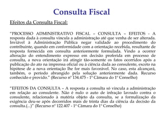 Consulta Fiscal
Efeitos da Consulta Fiscal:

“PROCESSO ADMINISTRATIVO FISCAL – CONSULTA – EFEITOS - A
resposta dada à consulta vincula a administração até que venha de ser alterada.
Inviável à Administração Pública negar validade ao procedimento do
contribuinte, quando em conformidade com a orientação recebida, resultante de
resposta fornecida em consulta anteriormente formulada. Vindo a ocorrer
alteração do entendimento expresso em decisão proferida em processo de
consulta, a nova orientação irá atingir tão-somente os fatos ocorridos após a
publicação do ato na imprensa oficial ou à ciência dada ao consulente, exceto na
hipótese de a nova orientação lhe for mais favorável. No caso, esta alcançará,
também, o período abrangido pela solução anteriormente dada. Recurso
conhecido e provido.” (Recurso nº 134.475 - 1ª Câmara do 1º Conselho)

“EFEITOS DA CONSULTA – A resposta a consulta só vincula a administração
em relação ao consulente. Não é nulo o auto de infração lavrado contra o
consulente, relacionado à matéria objeto da consulta, se a formalização da
exigência deu-se após decorridos mais de trinta dias da ciência da decisão da
consulta.(...)” (Recurso nº 122.407 - 1ª Câmara do 1º Conselho)
 