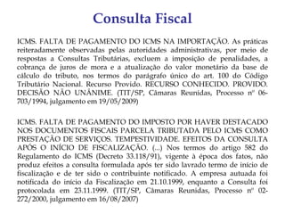 Consulta Fiscal
ICMS. FALTA DE PAGAMENTO DO ICMS NA IMPORTAÇÃO. As práticas
reiteradamente observadas pelas autoridades administrativas, por meio de
respostas a Consultas Tributárias, excluem a imposição de penalidades, a
cobrança de juros de mora e a atualização do valor monetário da base de
cálculo do tributo, nos termos do parágrafo único do art. 100 do Código
Tributário Nacional. Recurso Provido. RECURSO CONHECIDO. PROVIDO.
DECISÃO NÃO UNÂNIME. (TIT/SP, Câmaras Reunidas, Processo nº 06-
703/1994, julgamento em 19/05/2009)

ICMS. FALTA DE PAGAMENTO DO IMPOSTO POR HAVER DESTACADO
NOS DOCUMENTOS FISCAIS PARCELA TRIBUTADA PELO ICMS COMO
PRESTAÇÃO DE SERVIÇOS. TEMPESTIVIDADE. EFEITOS DA CONSULTA
APÓS O INÍCIO DE FISCALIZAÇÃO. (...) Nos termos do artigo 582 do
Regulamento do ICMS (Decreto 33.118/91), vigente à época dos fatos, não
produz efeitos a consulta formulada após ter sido lavrado termo de início de
fiscalização e de ter sido o contribuinte notificado. A empresa autuada foi
notificada do início da Fiscalização em 21.10.1999, enquanto a Consulta foi
protocolada em 23.11.1999. (TIT/SP, Câmaras Reunidas, Processo nº 02-
272/2000, julgamento em 16/08/2007)
 