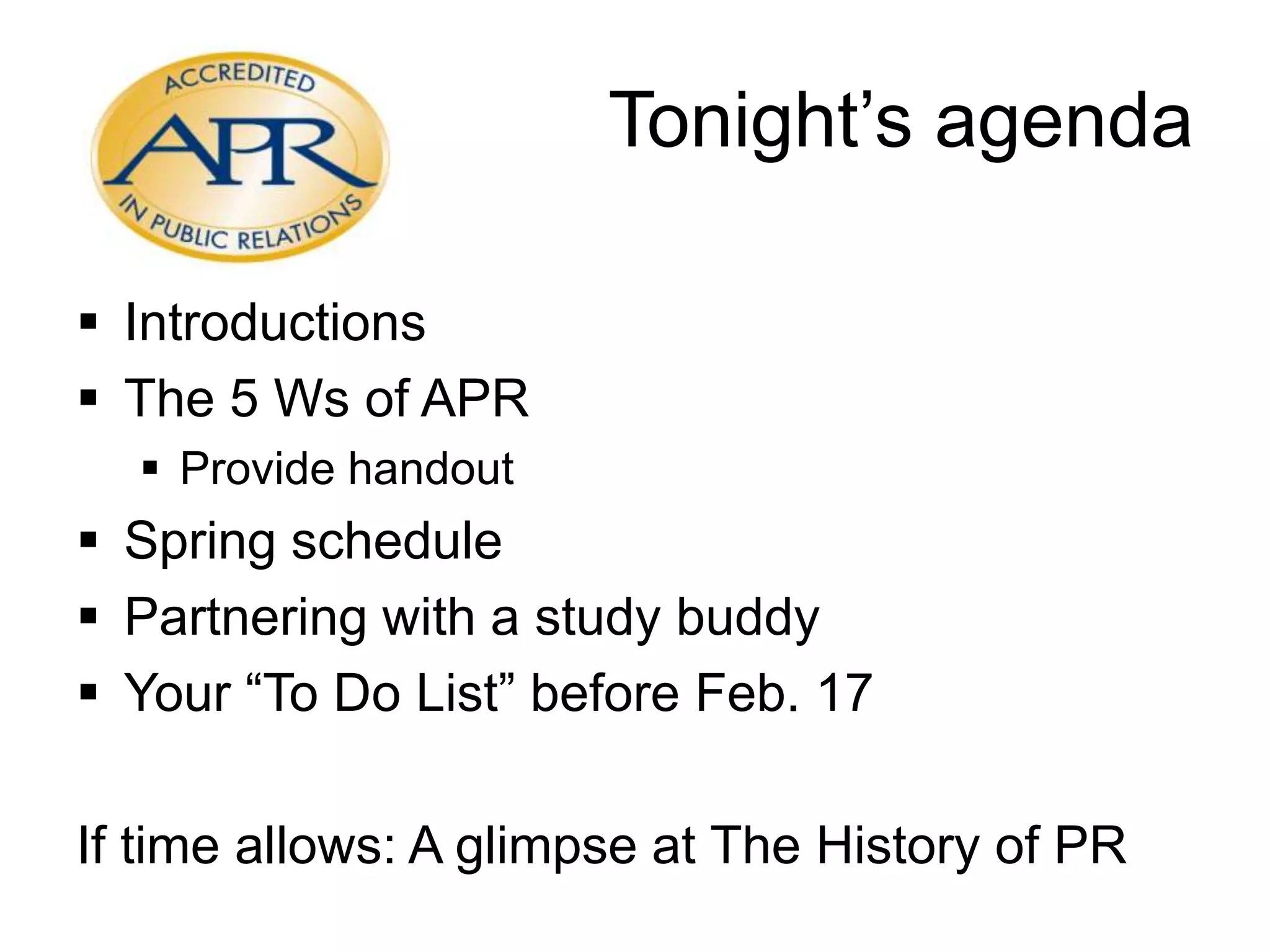 Tonight’s agenda
Introductions
The 5 Ws of APR
Provide handout
Spring schedule
Partnering with a study buddy
Your “To Do List” before Feb. 17
If time allows: A glimpse at The History of PR