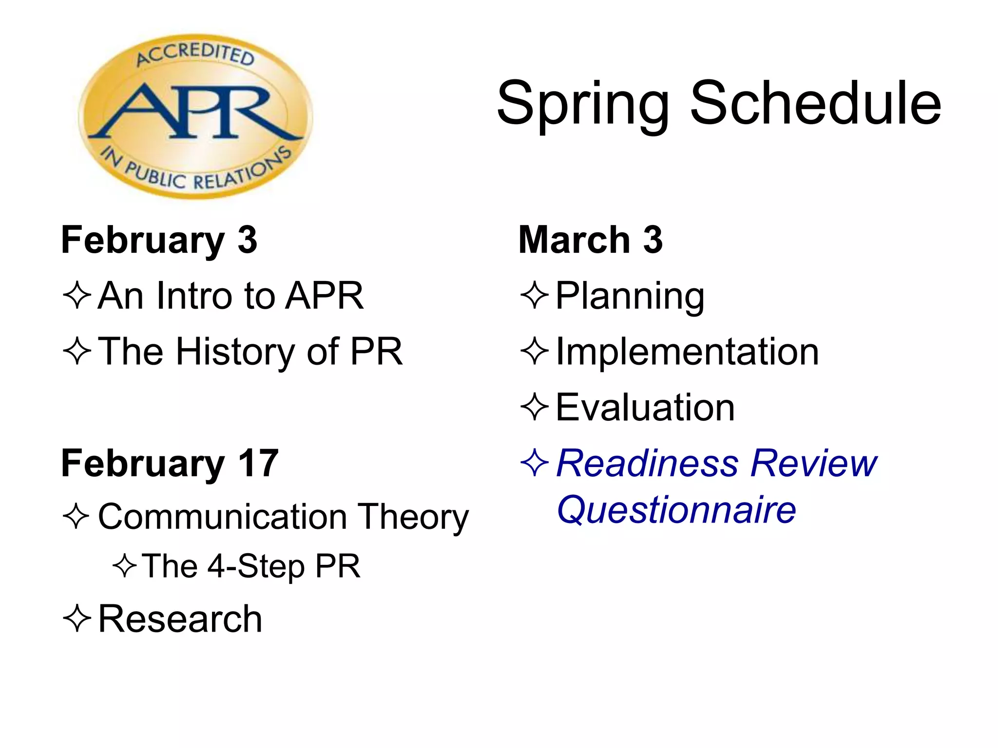 Spring Schedule
February 3
An Intro to APR
The History of PR
February 17
Communication Theory
The 4-Step PR
Research
March 3
Planning
Implementation
Evaluation
Readiness Review
Questionnaire