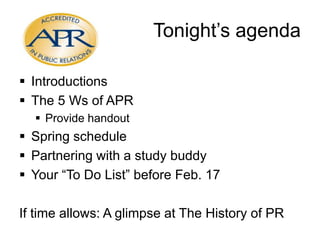 Tonight’s agenda
 Introductions
 The 5 Ws of APR
 Provide handout

 Spring schedule
 Partnering with a study buddy
 Your “To Do List” before Feb. 17
If time allows: A glimpse at The History of PR

 
