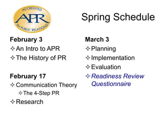 Spring Schedule
February 3
An Intro to APR
The History of PR
February 17
 Communication Theory
The 4-Step PR

Research

March 3
Planning
Implementation
Evaluation
Readiness Review
Questionnaire

 