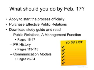 What should you do by Feb. 17?
• Apply to start the process officially
• Purchase Effective Public Relations
• Download study guide and read
– Public Relations: A Management Function
• Pages 16-17

– PR History
• Pages 113-115

– Communication Models
• Pages 26-34

 