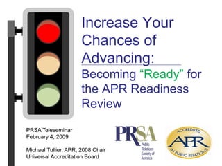 Increase Your Chances of Advancing:Becoming “Ready” for the APR Readiness Review PRSA Teleseminar February 4, 2009 Michael Tullier, APR, 2008 Chair Universal Accreditation Board 