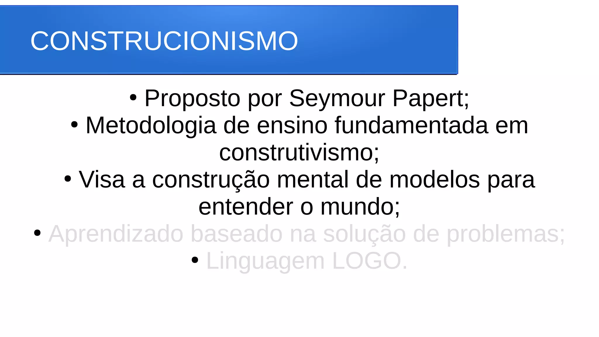 CONSTRUCIONISMO
●
Proposto por Seymour Papert;
●
Metodologia de ensino fundamentada em
construtivismo;
●
Visa a construção mental de modelos para
entender o mundo;
●
Aprendizado baseado na solução de problemas;
●
Linguagem LOGO.
 