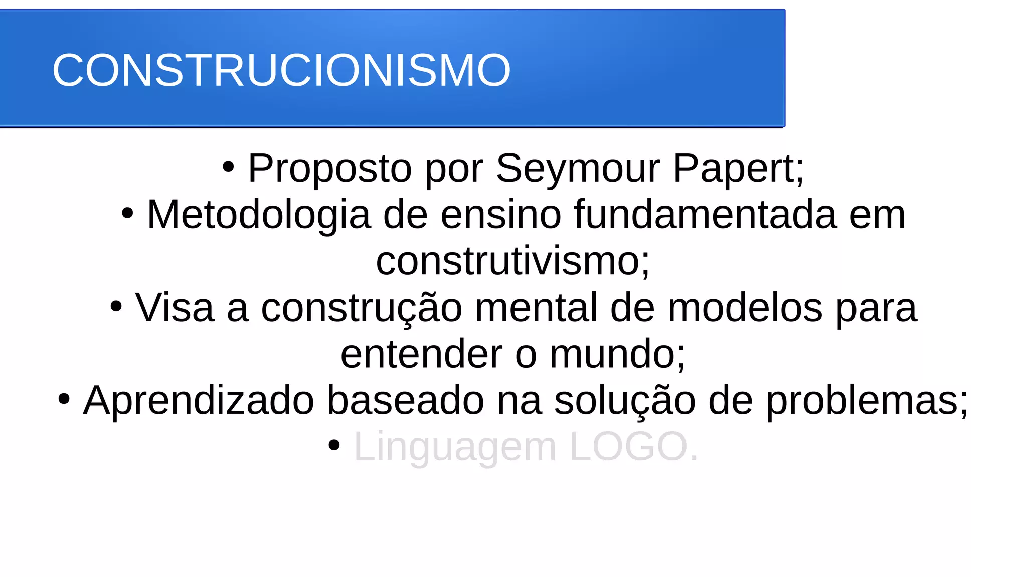 CONSTRUCIONISMO
●
Proposto por Seymour Papert;
●
Metodologia de ensino fundamentada em
construtivismo;
●
Visa a construção mental de modelos para
entender o mundo;
●
Aprendizado baseado na solução de problemas;
●
Linguagem LOGO.
 