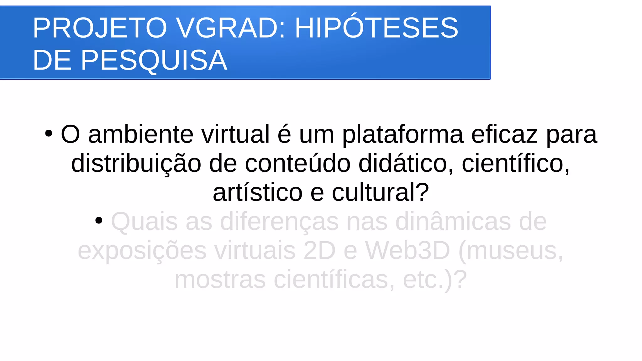 PROJETO VGRAD: HIPÓTESES
DE PESQUISA
●
O ambiente virtual é um plataforma eficaz para
distribuição de conteúdo didático, científico,
artístico e cultural?
●
Quais as diferenças nas dinâmicas de
exposições virtuais 2D e Web3D (museus,
mostras científicas, etc.)?
 