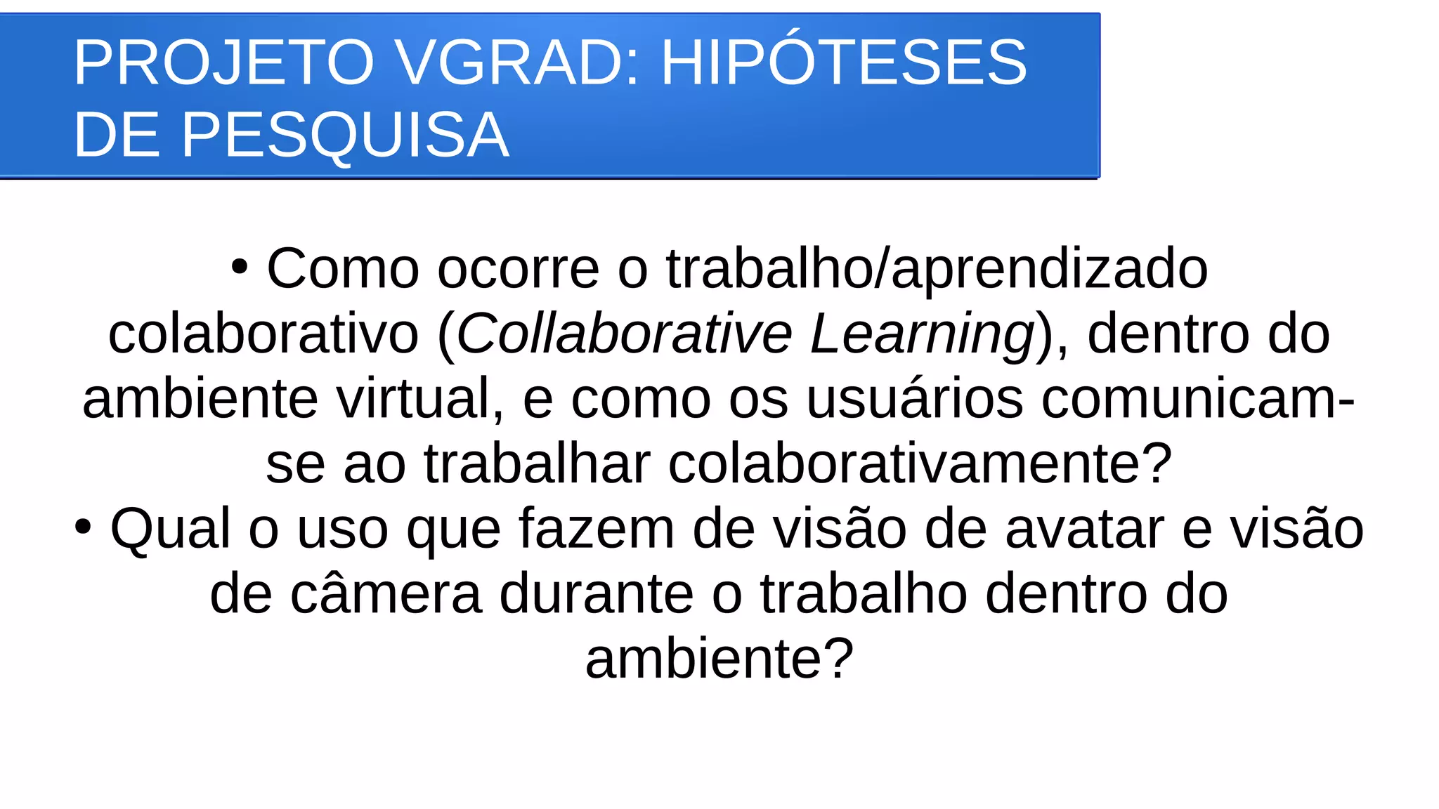 PROJETO VGRAD: HIPÓTESES
DE PESQUISA
●
Como ocorre o trabalho/aprendizado
colaborativo (Collaborative Learning), dentro do
ambiente virtual, e como os usuários comunicam-
se ao trabalhar colaborativamente?
●
Qual o uso que fazem de visão de avatar e visão
de câmera durante o trabalho dentro do
ambiente?
 