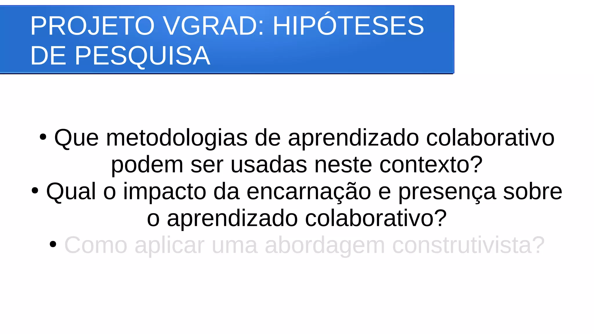 PROJETO VGRAD: HIPÓTESES
DE PESQUISA
●
Que metodologias de aprendizado colaborativo
podem ser usadas neste contexto?
●
Qual o impacto da encarnação e presença sobre
o aprendizado colaborativo?
●
Como aplicar uma abordagem construtivista?
 
