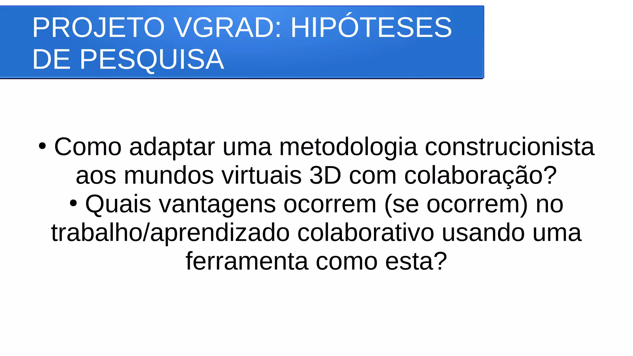 PROJETO VGRAD: HIPÓTESES
DE PESQUISA
●
Como adaptar uma metodologia construcionista
aos mundos virtuais 3D com colaboração?
●
Quais vantagens ocorrem (se ocorrem) no
trabalho/aprendizado colaborativo usando uma
ferramenta como esta?
 