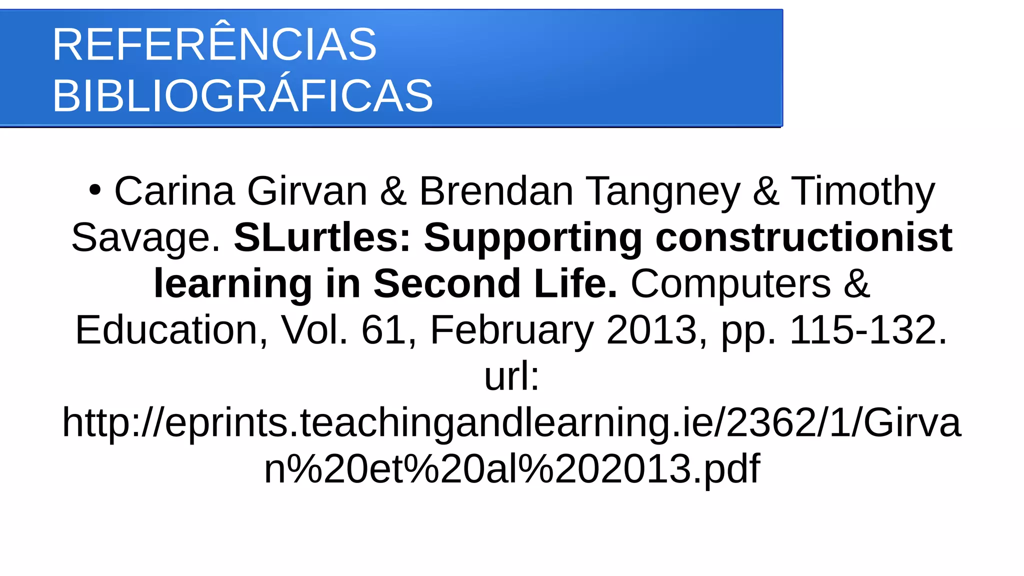 REFERÊNCIAS
BIBLIOGRÁFICAS
●
Carina Girvan & Brendan Tangney & Timothy
Savage. SLurtles: Supporting constructionist
learning in Second Life. Computers &
Education, Vol. 61, February 2013, pp. 115-132.
url:
http://eprints.teachingandlearning.ie/2362/1/Girva
n%20et%20al%202013.pdf
 