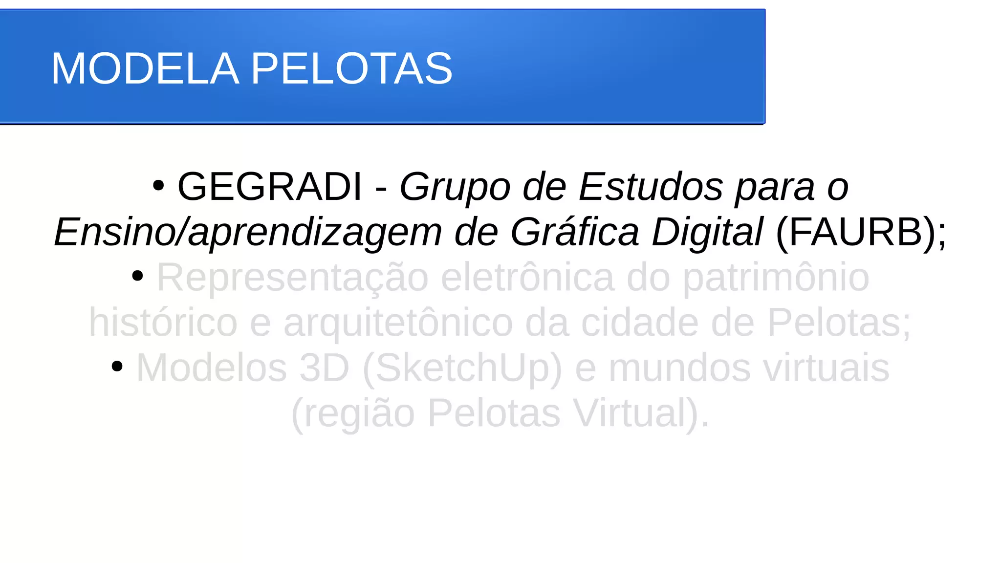 MODELA PELOTAS
●
GEGRADI - Grupo de Estudos para o
Ensino/aprendizagem de Gráfica Digital (FAURB);
●
Representação eletrônica do patrimônio
histórico e arquitetônico da cidade de Pelotas;
●
Modelos 3D (SketchUp) e mundos virtuais
(região Pelotas Virtual).
 