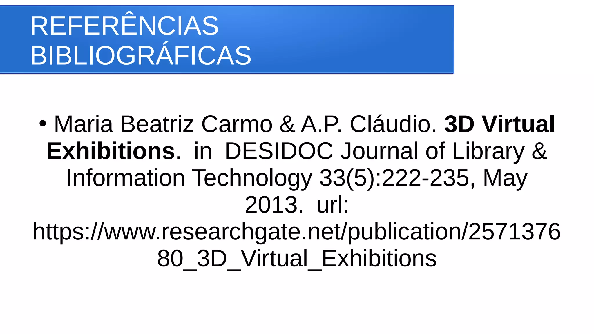 REFERÊNCIAS
BIBLIOGRÁFICAS
●
Maria Beatriz Carmo & A.P. Cláudio. 3D Virtual
Exhibitions. in DESIDOC Journal of Library &
Information Technology 33(5):222-235, May
2013. url:
https://www.researchgate.net/publication/2571376
80_3D_Virtual_Exhibitions
 