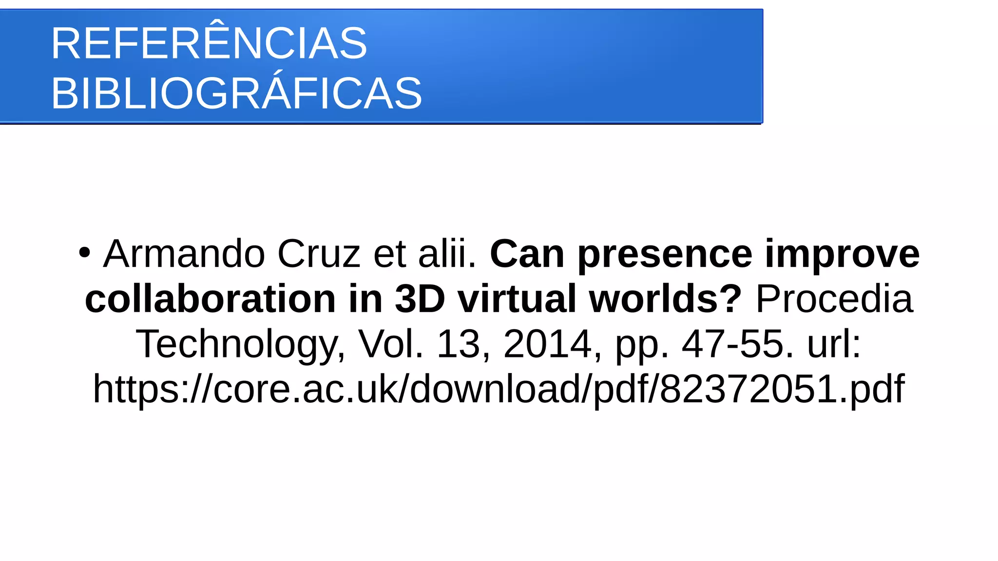 REFERÊNCIAS
BIBLIOGRÁFICAS
●
Armando Cruz et alii. Can presence improve
collaboration in 3D virtual worlds? Procedia
Technology, Vol. 13, 2014, pp. 47-55. url:
https://core.ac.uk/download/pdf/82372051.pdf
 