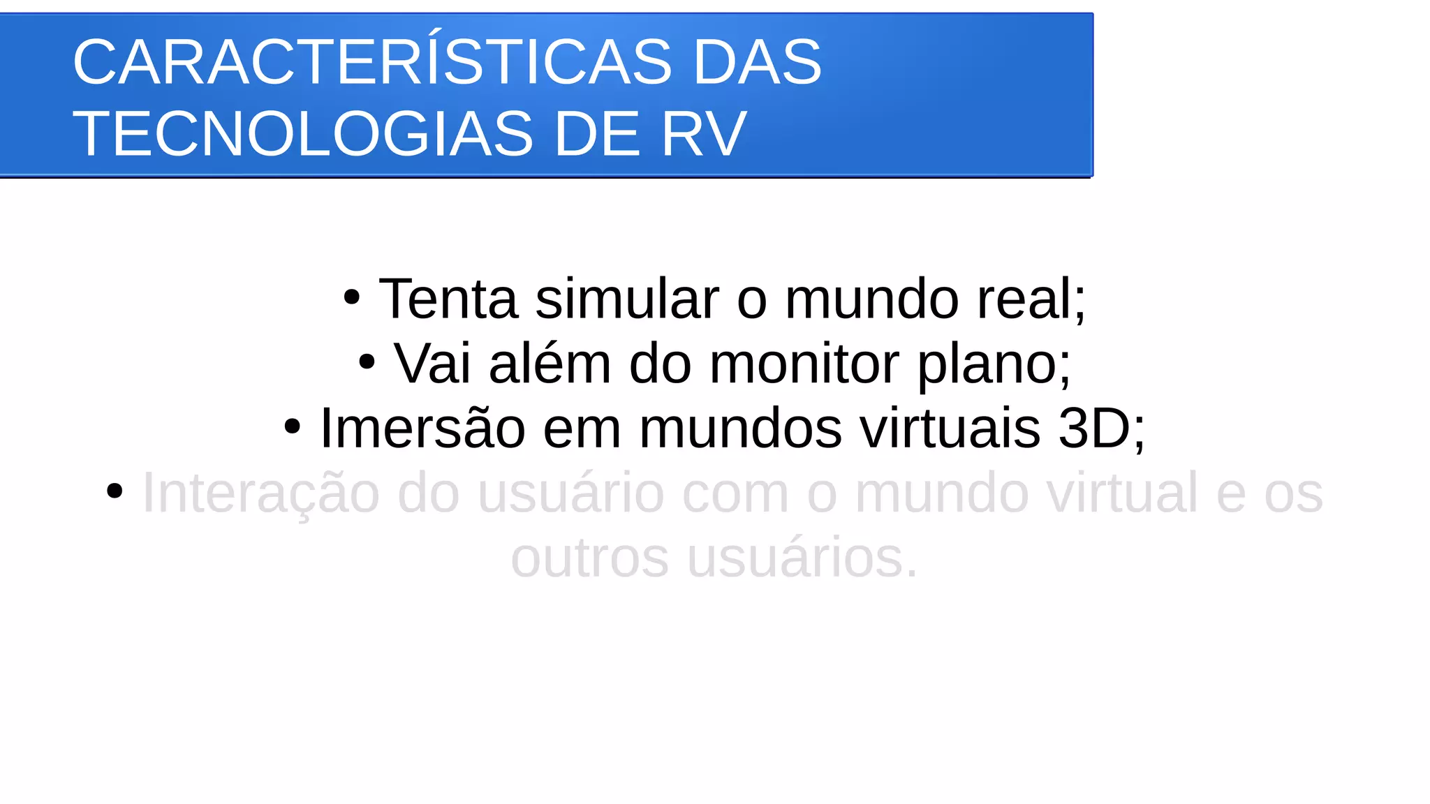 CARACTERÍSTICAS DAS
TECNOLOGIAS DE RV
●
Tenta simular o mundo real;
●
Vai além do monitor plano;
●
Imersão em mundos virtuais 3D;
●
Interação do usuário com o mundo virtual e os
outros usuários.
 