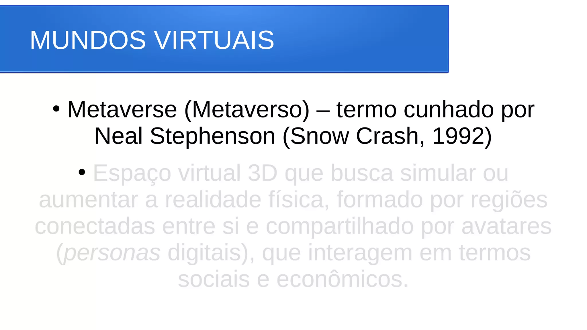 MUNDOS VIRTUAIS
●
Metaverse (Metaverso) – termo cunhado por
Neal Stephenson (Snow Crash, 1992)
●
Espaço virtual 3D que busca simular ou
aumentar a realidade física, formado por regiões
conectadas entre si e compartilhado por avatares
(personas digitais), que interagem em termos
sociais e econômicos.
 