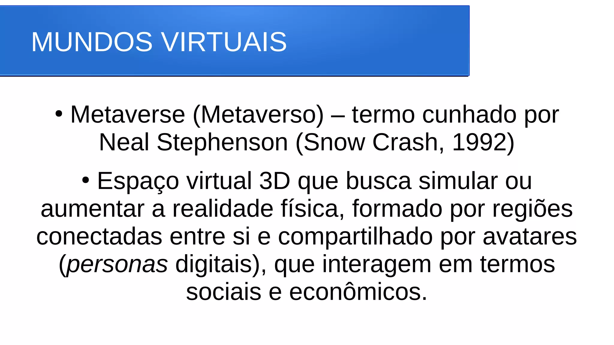 MUNDOS VIRTUAIS
●
Metaverse (Metaverso) – termo cunhado por
Neal Stephenson (Snow Crash, 1992)
●
Espaço virtual 3D que busca simular ou
aumentar a realidade física, formado por regiões
conectadas entre si e compartilhado por avatares
(personas digitais), que interagem em termos
sociais e econômicos.
 
