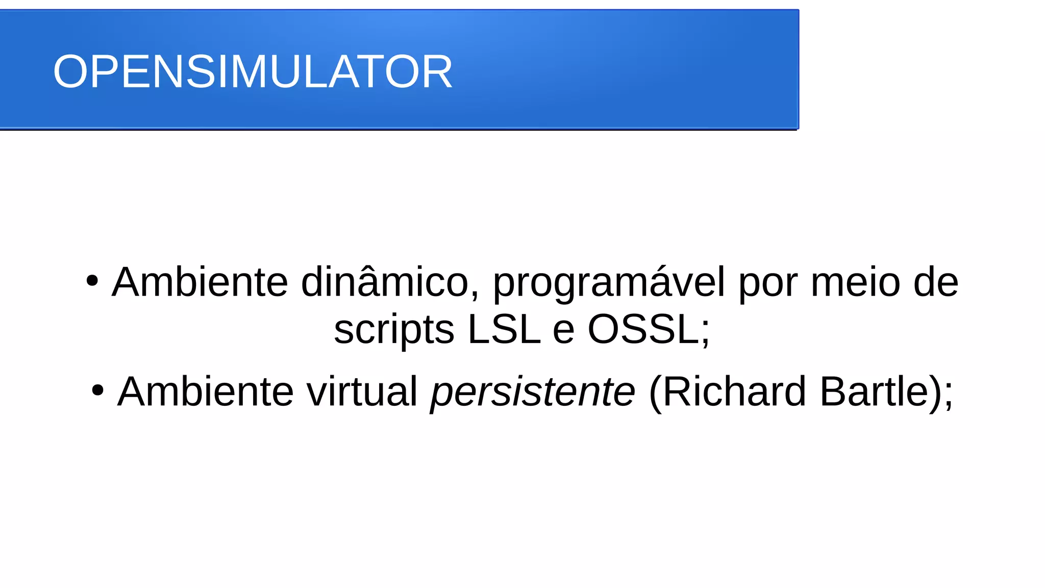 OPENSIMULATOR
●
Ambiente dinâmico, programável por meio de
scripts LSL e OSSL;
●
Ambiente virtual persistente (Richard Bartle);
 