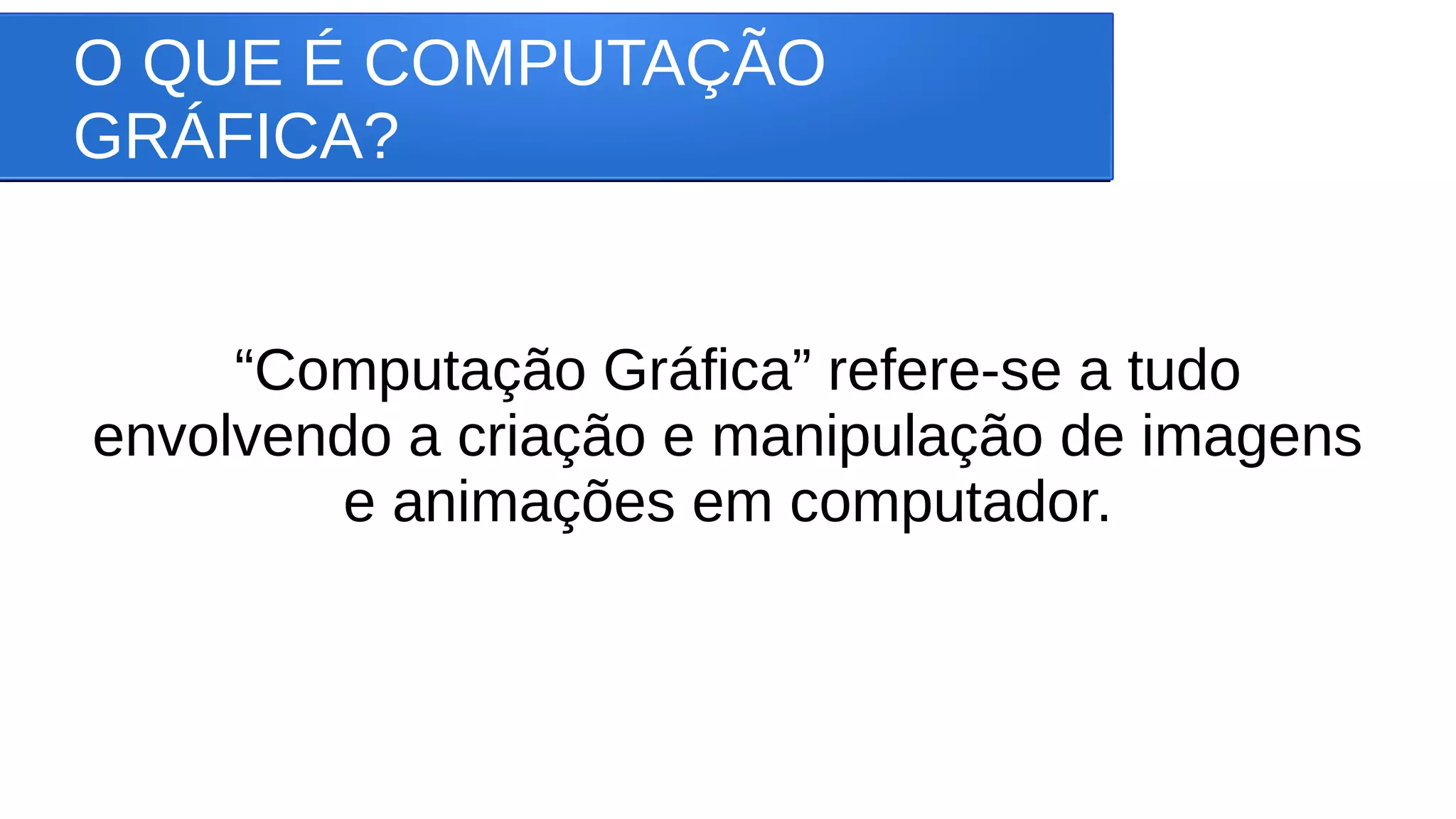 O QUE É COMPUTAÇÃO
GRÁFICA?
“Computação Gráfica” refere-se a tudo
envolvendo a criação e manipulação de imagens
e animações em computador.
 