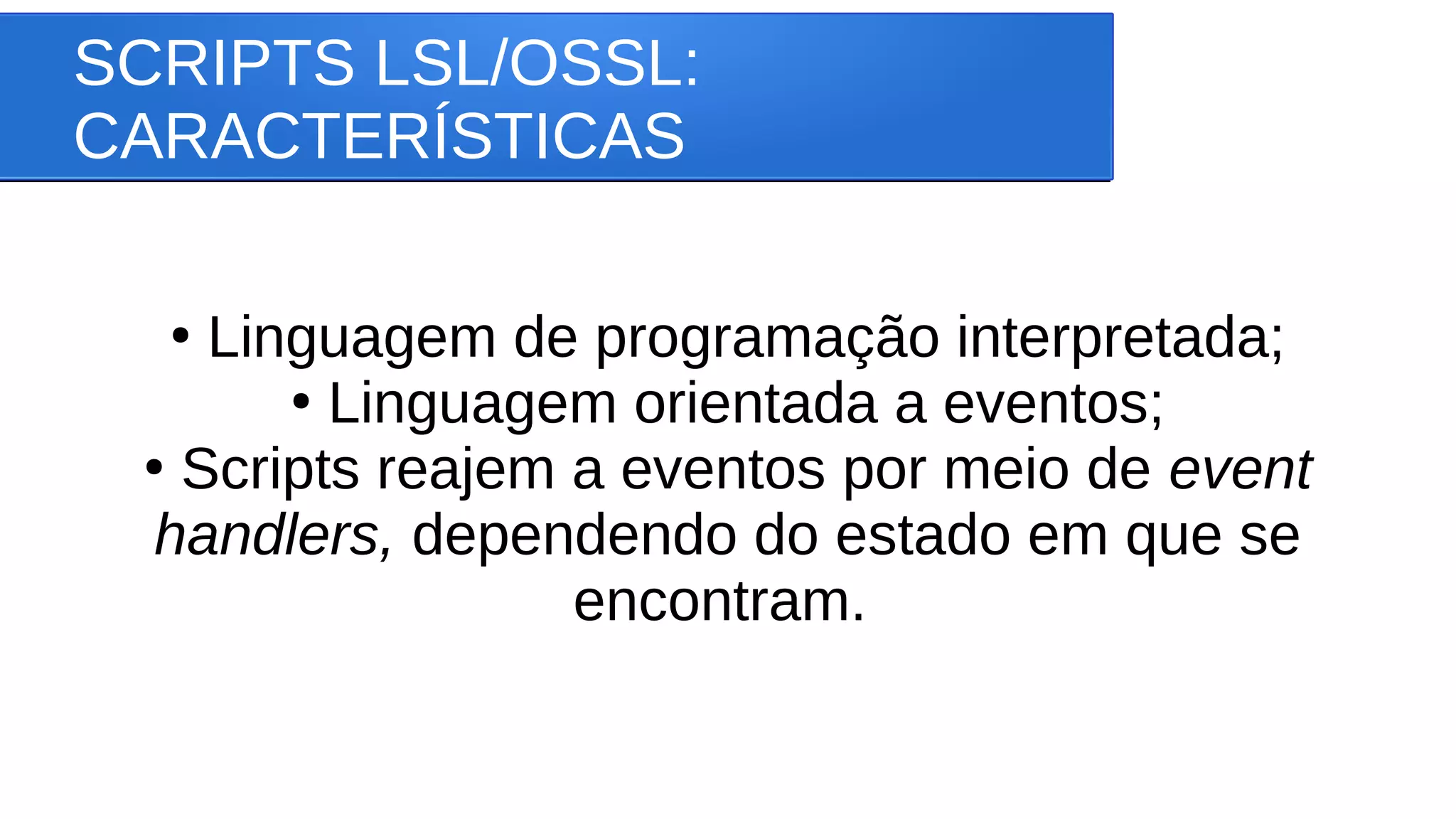 SCRIPTS LSL/OSSL:
CARACTERÍSTICAS
●
Linguagem de programação interpretada;
●
Linguagem orientada a eventos;
●
Scripts reajem a eventos por meio de event
handlers, dependendo do estado em que se
encontram.
 