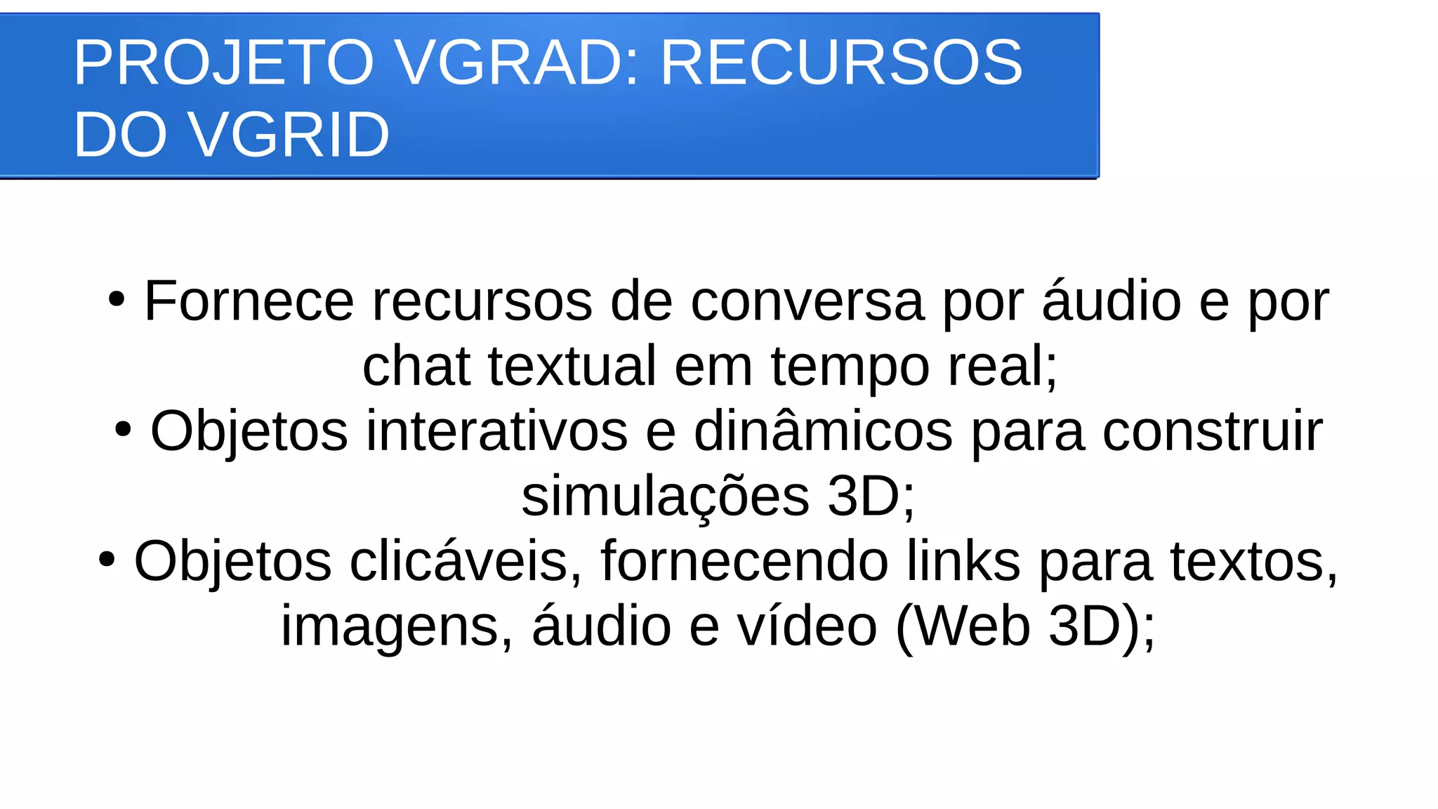 PROJETO VGRAD: RECURSOS
DO VGRID
●
Fornece recursos de conversa por áudio e por
chat textual em tempo real;
●
Objetos interativos e dinâmicos para construir
simulações 3D;
●
Objetos clicáveis, fornecendo links para textos,
imagens, áudio e vídeo (Web 3D);
 