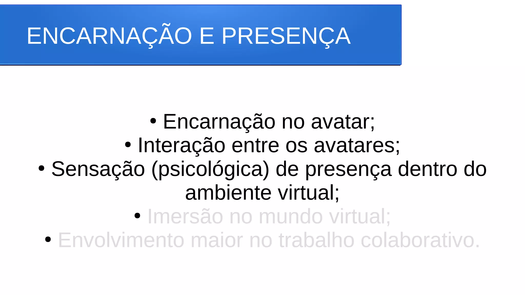 ENCARNAÇÃO E PRESENÇA
●
Encarnação no avatar;
●
Interação entre os avatares;
●
Sensação (psicológica) de presença dentro do
ambiente virtual;
●
Imersão no mundo virtual;
●
Envolvimento maior no trabalho colaborativo.
 