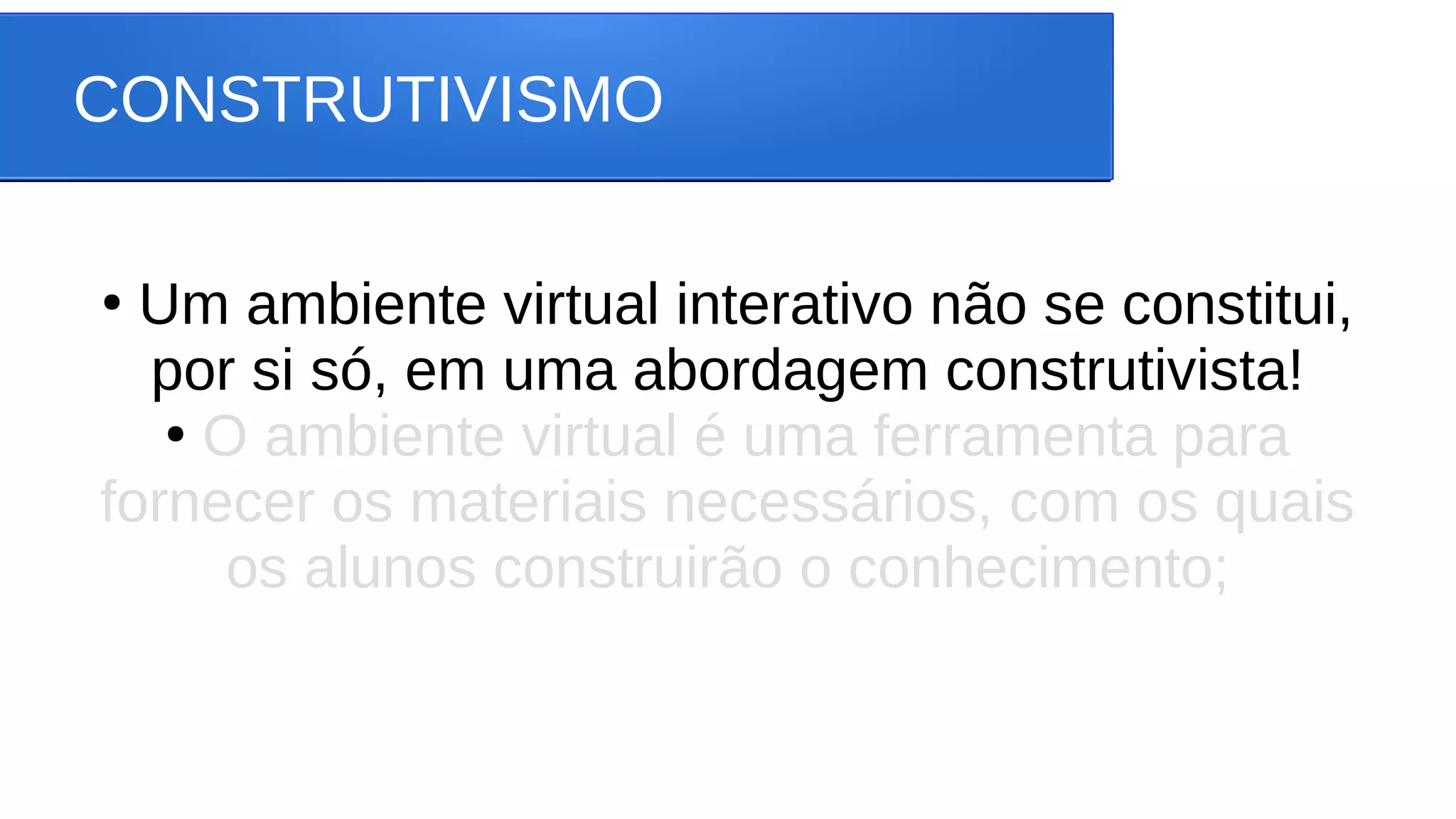 CONSTRUTIVISMO
●
Um ambiente virtual interativo não se constitui,
por si só, em uma abordagem construtivista!
●
O ambiente virtual é uma ferramenta para
fornecer os materiais necessários, com os quais
os alunos construirão o conhecimento;
 