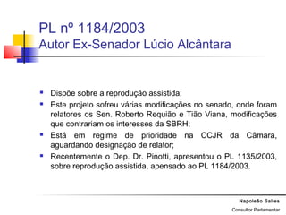 Napoleão Salles
Consultor Parlamentar
PL nº 1184/2003
Autor Ex-Senador Lúcio Alcântara
 Dispõe sobre a reprodução assistida;
 Este projeto sofreu várias modificações no senado, onde foram
relatores os Sen. Roberto Requião e Tião Viana, modificações
que contrariam os interesses da SBRH;
 Está em regime de prioridade na CCJR da Câmara,
aguardando designação de relator;
 Recentemente o Dep. Dr. Pinotti, apresentou o PL 1135/2003,
sobre reprodução assistida, apensado ao PL 1184/2003.
 