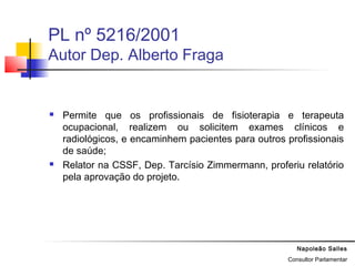 Napoleão Salles
Consultor Parlamentar
PL nº 5216/2001
Autor Dep. Alberto Fraga
 Permite que os profissionais de fisioterapia e terapeuta
ocupacional, realizem ou solicitem exames clínicos e
radiológicos, e encaminhem pacientes para outros profissionais
de saúde;
 Relator na CSSF, Dep. Tarcísio Zimmermann, proferiu relatório
pela aprovação do projeto.
 