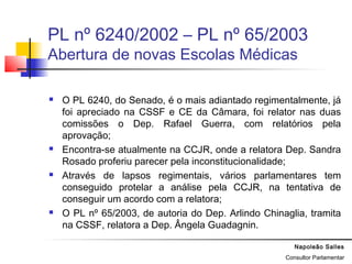 Napoleão Salles
Consultor Parlamentar
PL nº 6240/2002 – PL nº 65/2003
Abertura de novas Escolas Médicas
 O PL 6240, do Senado, é o mais adiantado regimentalmente, já
foi apreciado na CSSF e CE da Câmara, foi relator nas duas
comissões o Dep. Rafael Guerra, com relatórios pela
aprovação;
 Encontra-se atualmente na CCJR, onde a relatora Dep. Sandra
Rosado proferiu parecer pela inconstitucionalidade;
 Através de lapsos regimentais, vários parlamentares tem
conseguido protelar a análise pela CCJR, na tentativa de
conseguir um acordo com a relatora;
 O PL nº 65/2003, de autoria do Dep. Arlindo Chinaglia, tramita
na CSSF, relatora a Dep. Ângela Guadagnin.
 