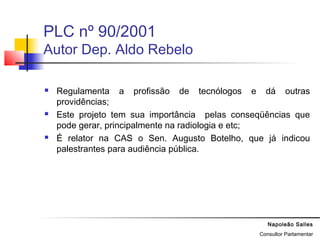 Napoleão Salles
Consultor Parlamentar
PLC nº 90/2001
Autor Dep. Aldo Rebelo
 Regulamenta a profissão de tecnólogos e dá outras
providências;
 Este projeto tem sua importância pelas conseqüências que
pode gerar, principalmente na radiologia e etc;
 É relator na CAS o Sen. Augusto Botelho, que já indicou
palestrantes para audiência pública.
 