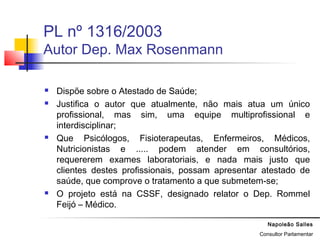 Napoleão Salles
Consultor Parlamentar
PL nº 1316/2003
Autor Dep. Max Rosenmann
 Dispõe sobre o Atestado de Saúde;
 Justifica o autor que atualmente, não mais atua um único
profissional, mas sim, uma equipe multiprofissional e
interdisciplinar;
 Que Psicólogos, Fisioterapeutas, Enfermeiros, Médicos,
Nutricionistas e ..... podem atender em consultórios,
requererem exames laboratoriais, e nada mais justo que
clientes destes profissionais, possam apresentar atestado de
saúde, que comprove o tratamento a que submetem-se;
 O projeto está na CSSF, designado relator o Dep. Rommel
Feijó – Médico.
 