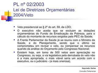 Napoleão Salles
Consultor Parlamentar
PL nº 02/2003
Lei de Diretrizes Orçamentárias
2004/Veto
 Veto presidencial ao § 2º do art. 59, da LDO;
 O executivo não aceita que se excluam as dotações
orçamentárias do Fundo de Erradicação da Pobreza, para o
cálculo do montante de recursos exigidos pela PEC da Saúde;
 A Frente Parlamentar da Saúde já se reuniu com o Ministro da
Saúde, e do Planejamento, sendo que o último se
comprometeu em revisar o veto, ou compensar os recursos
quando da análise do Orçamento pelo Congresso Nacional;
 Existem hoje, em torno de 500 vetos sem apreciação no
Congresso, ou seja, a via legislativa pela derrubada do veto não
é a mais apropriada, o mais viável seria um acordo com o
executivo, ou o judiciário - (a mais onerosa).
 