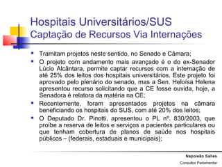 Napoleão Salles
Consultor Parlamentar
Hospitais Universitários/SUS
Captação de Recursos Via Internações
 Tramitam projetos neste sentido, no Senado e Câmara;
 O projeto com andamento mais avançado é o do ex-Senador
Lúcio Alcântara, permite captar recursos com a internação de
até 25% dos leitos dos hospitais universitários. Este projeto foi
aprovado pelo plenário do senado, mas a Sen. Heloísa Helena
apresentou recurso solicitando que a CE fosse ouvida, hoje, a
Senadora é relatora da matéria na CE;
 Recentemente, foram apresentados projetos na câmara
beneficiando os hospitais do SUS, com até 20% dos leitos;
 O Deputado Dr. Pinotti, apresentou o PL nº. 830/2003, que
proíbe a reserva de leitos e serviços a pacientes particulares ou
que tenham cobertura de planos de saúde nos hospitais
públicos – (federais, estaduais e municipais);
 