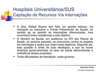Napoleão Salles
Consultor Parlamentar
Hospitais Universitários/SUS
Captação de Recursos Via Internações
 O Dep. Rafael Guerra tem feito um grande esforço, via
indicação ao executivo e Frente Parlamentar da Saúde, no
sentido de se permitir as internações diferenciadas, mas
encontrará fortes resistências a este objetivo;
 O Ministro da Saúde, em audiência na CPI dos Planos de
Saúde, na semana passada, se pronunciou contra os projetos
em tramitação e ações que visem estes objetivos. Segundo ele,
esta questão é antes de tudo ideológica, e que as novas
diretrizes governamentais na área da saúde demonstrarão a
ineficiência destas propostas;
 Terão dificuldades de tramitação, neste governo.
 