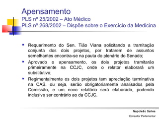 Napoleão Salles
Consultor Parlamentar
Apensamento
PLS nº 25/2002 – Ato Médico
PLS nº 268/2002 – Dispõe sobre o Exercício da Medicina
 Requerimento do Sen. Tião Viana solicitando a tramitação
conjunta dos dois projetos, por tratarem de assuntos
semelhantes encontra-se na pauta do plenário do Senado;
 Aprovado o apensamento, os dois projetos tramitarão
primeiramente na CCJC, onde o relator elaborará um
substitutivo;
 Regimentalmente os dois projetos tem apreciação terminativa
na CAS, ou seja, serão obrigatoriamente analisados pela
Comissão, e um novo relatório será elaborado, podendo
inclusive ser contrário ao da CCJC.
 