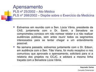 Napoleão Salles
Consultor Parlamentar
Apensamento
PLS nº 25/2002 – Ato Médico
PLS nº 268/2002 – Dispõe sobre o Exercício da Medicina
 Estivemos em reunião com a Sen. Lúcia Vânia, presidente da
CAS, juntamente com o Dr. Samir, a Senadora se
comprometeu conosco em não nomear relator e a não realizar
audiências públicas, sem antes reunir todos os segmentos
interessados para se tentar chegar a um entendimento
possível;
 Na semana passada, estivemos juntamente com o Dr. Edson,
em audiência com o Sen. Tião Viana, foi muito receptivo e nos
comunicou que aprovado o apensamento, solicitará para si a
relatoria dos projetos na CCJC, e adotará a mesma linha
traçada com a Senadora Lúcia Vânia.
 