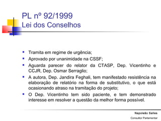 Napoleão Salles
Consultor Parlamentar
PL nº 92/1999
Lei dos Conselhos
 Tramita em regime de urgência;
 Aprovado por unanimidade na CSSF;
 Aguarda parecer do relator da CTASP, Dep. Vicentinho e
CCJR, Dep. Osmar Serraglio;
 A autora, Dep. Jandira Feghali, tem manifestado resistência na
elaboração de relatório na forma de substitutivo, o que está
ocasionando atraso na tramitação do projeto;
 O Dep. Vicentinho tem sido paciente, e tem demonstrado
interesse em resolver a questão da melhor forma possível.
 