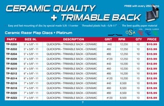 TP-5200 5” x 5/8”- 11 QUICKSPIN - TRIMABLE BACK - CERAMIC #40 12,250 10 $10.99
TP-5202 5” x 5/8”- 11 QUICKSPIN - TRIMABLE BACK - CERAMIC #60 12,250 10 $10.99
TP-5204 5” x 5/8”- 11 QUICKSPIN - TRIMABLE BACK - CERAMIC #80 12,250 10 $10.99
TP-5206 5” x 5/8”- 11 QUICKSPIN - TRIMABLE BACK - CERAMIC #120 12,250 10 $10.99
TP-5208 6” x 5/8”- 11 QUICKSPIN - TRIMABLE BACK - CERAMIC #40 10,200 10 $12.99
TP-5210 6” x 5/8”- 11 QUICKSPIN - TRIMABLE BACK - CERAMIC #60 10,200 10 $12.99
TP-5212 6” x 5/8”- 11 QUICKSPIN - TRIMABLE BACK - CERAMIC #80 10,200 10 $12.99
TP-5214 6” x 5/8”- 11 QUICKSPIN - TRIMABLE BACK - CERAMIC #120 10,200 10 $12.99
TP-5216 7” x 5/8”- 11 QUICKSPIN - TRIMABLE BACK - CERAMIC #40 8,500 10 $15.99
TP-5218 7” x 5/8”- 11 QUICKSPIN - TRIMABLE BACK - CERAMIC #60 8,500 10 $15.99
TP-5220 7” x 5/8”- 11 QUICKSPIN - TRIMABLE BACK - CERAMIC #80 8,500 10 $15.99
TP-5222 7” x 5/8”- 11 QUICKSPIN - TRIMABLE BACK - CERAMIC #120 8,500 10 $15.99
PART# SIZE IN. DESCRIPTION GRIT RPM QTY PRICE
Ceramic Razor Flap Discs • Platinum
STEEL STAINLESS ALUMINUM
• Easy and fast mounting of disc by special made 5/8 -11center • Threaded plastic hub –5/8-11” • The best quality paper material
 