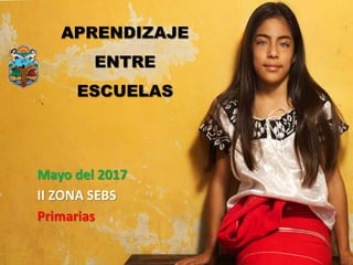 APRENDIZAJE
ENTRE
ESCUELAS
Mayo del 2017
II ZONA SEBS
Primarias
 