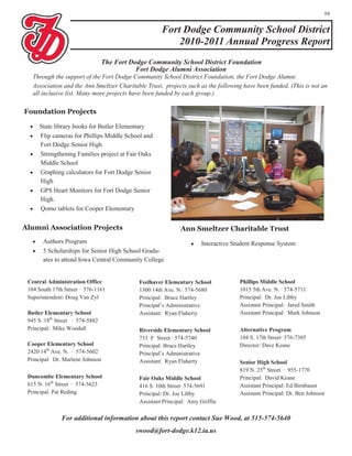 19


                                                       Fort Dodge Community School District
                                                           2010-2011 Annual Progress Report
                                  The Fort Dodge Community School District Foundation
                                             Fort Dodge Alumni Association
   Through the support of the Fort Dodge Community School District Foundation, the Fort Dodge Alumni
   Association and the Ann Smeltzer Charitable Trust, projects such as the following have been funded. (This is not an
   all inclusive list. Many more projects have been funded by each group.)

Foundation Projects

      State library books for Butler Elementary
      Flip cameras for Phillips Middle School and
       Fort Dodge Senior High
      Strengthening Families project at Fair Oaks
       Middle School
      Graphing calculators for Fort Dodge Senior
       High
      GPS Heart Monitors for Fort Dodge Senior
       High.
      Qomo tablets for Cooper Elementary


Alumni Association Projects                                    Ann Smeltzer Charitable Trust
       Authors Program                                               Interactive Student Response System
       5 Scholarships for Senior High School Gradu-
        ates to attend Iowa Central Community College


 Central Administration Office                Feelhaver Elementary School            Phillips Middle School
 104 South 17th Street · 576-1161             1300 14th Ave. N.· 574-5680            1015 5th Ave. N. · 574-5711
 Superintendent: Doug Van Zyl                 Principal: Bruce Hartley               Principal: Dr. Joe Libby
                                              Principal’s Administrative             Assistant Principal: Jared Smith
 Butler Elementary School                     Assistant: Ryan Flaherty               Assistant Principal: Mark Johnson
 945 S. 18th Street · 574-5882
 Principal: Mike Woodall                      Riverside Elementary School            Alternative Program
                                              733 F Street · 574-5740                104 S. 17th Street· 576-7305
 Cooper Elementary School                     Principal: Bruce Hartley               Director: Dave Keane
 2420 14th Ave. N. · 574-5602                 Principal’s Administrative
 Principal: Dr. Marlene Johnson               Assistant: Ryan Flaherty               Senior High School
                                                                                     819 N. 25th Street · 955-1770
 Duncombe Elementary School                   Fair Oaks Middle School                Principal: David Keane
 615 N. 16th Street · 574-5623                416 S. 10th Street· 574-5691           Assistant Principal: Ed Birnbaum
 Principal: Pat Reding                        Principal: Dr. Joe Libby               Assistant Principal: Dr. Ben Johnson
                                              Assistant Principal: Amy Griffin

               For additional information about this report contact Sue Wood, at 515-574-5640
                                             swood@fort-dodge.k12.ia.us
 