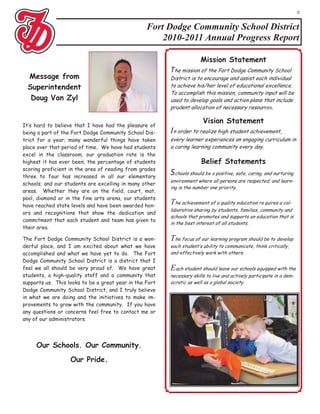 2


                                                  Fort Dodge Community School District
                                                      2010-2011 Annual Progress Report

                                                                       Mission Statement
                                                         The mission of the Fort Dodge Community School
  Message from                                           District is to encourage and assist each individual
  Superintendent                                         to achieve his/her level of educational excellence.
                                                         To accomplish this mission, community input will be
   Doug Van Zyl                                          used to develop goals and action plans that include
                                                         prudent allocation of necessary resour ces.

                                                                        Vision Statement
It’s hard to believe that I have had the pleasure of
being a part of the Fort Dodge Community School Dis-     In order to realize high student achievement,
trict for a year; many wonderful things have taken       every learner experiences an engaging curriculum in
place over that period of time. We have had students     a caring learning community every day.
excel in the classroom; our graduation rate is the
highest it has ever been; the percentage of students                   Belief Statements
scoring proficient in the area of reading from grades
three to four has increased in all our elementary
                                                         Schools should be a positive, safe, caring, and nurturing
                                                         environment where all persons are respected, and learn-
schools; and our students are excelling in many other
                                                         ing is the number one priority.
areas. Whether they are on the field, court, mat,
pool, diamond or in the fine arts arena, our students
have reached state levels and have been awarded hon-
                                                         The achievement of a quality education re quires a col-
                                                         laborative sharing by students, families, community and
ors and recognitions that show the dedication and
                                                         schools that promotes and supports an education that is
commitment that each student and team has given to
                                                         in the best interest of all students.
their area.

The Fort Dodge Community School District is a won-       The focus of our learning program should be to develop
derful place, and I am excited about what we have        each student’s ability to communicate, think critically,
accomplished and what we have yet to do. The Fort        and effectively work with others.
Dodge Community School District is a district that I
feel we all should be very proud of. We have great       Each student should leave our schools equipped with the
students, a high-quality staff and a community that      necessary skills to live and actively participate in a dem-
supports us. This looks to be a great year in the Fort   ocratic as well as a global society.
Dodge Community School District, and I truly believe
in what we are doing and the initiatives to make im-
provements to grow with the community. If you have
any questions or concerns feel free to contact me or
any of our administrators.




     Our Schools. Our Community.
                   Our Pride.
 