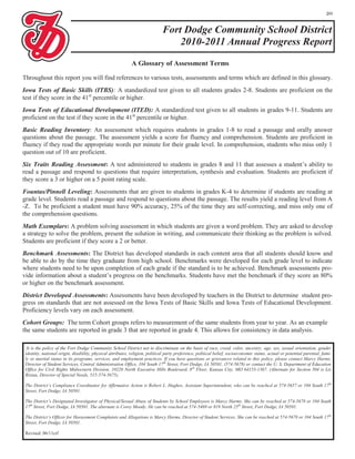 20


                                                                              Fort Dodge Community School District
                                                                                  2010-2011 Annual Progress Report
                                                             A Glossary of Assessment Terms

Throughout this report you will find references to various tests, assessments and terms which are defined in this glossary.
Iowa Tests of Basic Skills (ITBS): A standardized test given to all students grades 2-8. Students are proficient on the
test if they score in the 41st percentile or higher.
Iowa Tests of Educational Development (ITED): A standardized test given to all students in grades 9-11. Students are
proficient on the test if they score in the 41st percentile or higher.
Basic Reading Inventory: An assessment which requires students in grades 1-8 to read a passage and orally answer
questions about the passage. The assessment yields a score for fluency and comprehension. Students are proficient in
fluency if they read the appropriate words per minute for their grade level. In comprehension, students who miss only 1
question out of 10 are proficient.
Six Traits Reading Assessment: A test administered to students in grades 8 and 11 that assesses a student’s ability to
read a passage and respond to questions that require interpretation, synthesis and evaluation. Students are proficient if
they score a 3 or higher on a 5 point rating scale.
Fountas/Pinnell Leveling: Assessments that are given to students in grades K-4 to determine if students are reading at
grade level. Students read a passage and respond to questions about the passage. The results yield a reading level from A
-Z. To be proficient a student must have 90% accuracy, 25% of the time they are self-correcting, and miss only one of
the comprehension questions.
Math Exemplars: A problem solving assessment in which students are given a word problem. They are asked to develop
a strategy to solve the problem, present the solution in writing, and communicate their thinking as the problem is solved.
Students are proficient if they score a 2 or better.
Benchmark Assessments: The District has developed standards in each content area that all students should know and
be able to do by the time they graduate from high school. Benchmarks were developed for each grade level to indicate
where students need to be upon completion of each grade if the standard is to be achieved. Benchmark assessments pro-
vide information about a student’s progress on the benchmarks. Students have met the benchmark if they score an 80%
or higher on the benchmark assessment.
District Developed Assessments: Assessments have been developed by teachers in the District to determine student pro-
gress on standards that are not assessed on the Iowa Tests of Basic Skills and Iowa Tests of Educational Development.
Proficiency levels vary on each assessment.
Cohort Groups: The term Cohort groups refers to measurement of the same students from year to year. As an example
the same students are reported in grade 3 that are reported in grade 4. This allows for consistency in data analysis.

 .It is the policy of the Fort Dodge Community School District not to discriminate on the basis of race, creed, color, ancestry, age, sex, sexual orientation, gender
 identity, national origin, disability, physical attributes, religion, political party preference, political belief, socioeconomic status, actual or potential parental, fami-
 ly or marital status in its programs, services, and employment practices. If you have questions or grievances related to this policy, please contact Marcy Harms,
 Director of Student Services, Central Administration Office, 104 South 17 th Street, Fort Dodge, IA 50501, (574-5678) or contact the U. S. Department of Education
 Office for Civil Rights Midwestern Division, 10220 North Executive Hills Boulevard, 8 th Floor, Kansas City, MO 64153-1367. (Alternate for Section 504 is Lis
 Ristau, Director of Special Needs, 515-574-5675).

 The District’s Compliance Coordinator for Affirmative Action is Robert L. Hughes, Assistant Superintendent, who can be reached at 574-5657 or 104 South 17th
 Street, Fort Dodge, IA 50501.

 The District’s Designated Investigator of Physical/Sexual Abuse of Students by School Employees is Marcy Harms. She can be reached at 574-5678 or 104 South
 17th Street, Fort Dodge, IA 50501. The alternate is Corey Moody. He can be reached at 574-5469 or 819 North 25th Street, Fort Dodge, IA 50501.

 The District’s Officer for Harassment Complaints and Allegations is Marcy Harms, Director of Student Services. She can be reached at 574-5678 or 104 South 17th
 Street, Fort Dodge, IA 50501.

 Revised: 06/11crf
 
