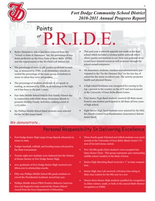 3


                                                            Fort Dodge Community School District
                                                                2010-2011 Annual Progress Report

                          Points




                          of
                                P.R.I.D.E.
    Butler elementary school has been removed from the               This past year a network upgrade was made at the high
    “School in Need of Assistance” list; the percentage of stu-       school which included a wireless public network which
    dents proficient on the Iowa Tests of Basic Skills (ITBS)         allows guests and students to use their own personal devic-
    met the requirements of the No Child Left Behind Act.             es and have internet access as well as access through the
                                                                      school owned computers.
   The percentage of 2010-11 4th graders proficient in read-
    ing, as measured by ITBS, in all elementary schools ex-          All elementary students, teachers and administrators par-
    ceeded the percentage of the same group of students in            ticipated in the “Go the Distance Day” on the last day of
    2009-10 when they were 3rd graders.                               school for the 2009-10 school year. The activity promotes
                                                                      health and physical fitness.
   The percentage of students proficient in 3rd grade in
    reading, as measured by ITBS, in all buildings is the high-      A high school freshman was recognized for scoring in the
    est it has been in the past 7 years.                              top 1 percent in the country on the ACT and was honored
                                                                      at the University of Iowa Belin-Blank Center.
   Fair Oaks Middle School held its first Family Fitness day
    in conjunction with Child Abuse Awareness Month to               Four Senior High Band students received All-State music
    promote Healthy Family Activities, walking a total of             honors; one student participated in All-State all four years
    1,173 miles.                                                      of high school.

   Six Phillips Middle School Band students were selected           Eight Senior High band students were selected for the NCI-
    for the NCIBA honor band.                                         BA (North Central Iowa Bandmasters Association) district
                                                                      honor band.

We demonstrate...
                                 Personal Responsibility In Delivering Excellence
   Fort Dodge Senior High Large Group Speech advanced six           Three fourth grade Talented and Gifted students won merit
    teams to state.                                                   awards at the University of Iowa Belin-Blank Center’s Vi-
                                                                      sion of Inventiveness contest.
   Dodger baseball, softball, and bowling teams advanced to
    the State tournament.                                            Five 7th/8th grade Choir student’s were accepted into
                                                                      Opus Honor Choir. This group represents 400 outstanding
   Twenty-eight new students were inducted into the Nation-          middle school vocalists in the State of Iowa.
    al Honor Society at Fort Dodge Senior High.
                                                                     Senior High Marching Band received a “1” at state competi-
   2011 graduates of Fort Dodge Senior High received over            tion.
    $800,000 in scholarship awards.
                                                                     Senior High Jazz Lab received a Division One rating at
   Fifty-one Phillips Middle School 8th grade students re-           State Jazz contest for the 8th year in a row.
    ceived the Presidential Academic Award last year.
                                                                     Ninety-three Senior High students qualified for recognition
   Phillips Middle School PBIS (Positive Behavior Interven-          in either science, math, or both at the annual Math-Science
    tion and Supports) team received the Honor School                 recognition at FDSH.
    Award from the Iowa Department of Education.
 